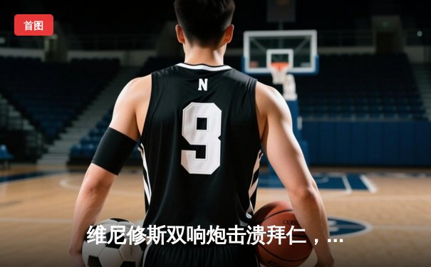 维尼修斯双响炮击溃拜仁，皇马欧冠决赛上演惊天逆转