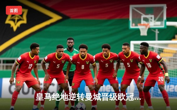 皇马绝地逆转曼城晋级欧冠决赛，罗德里戈双响铸就史诗之夜